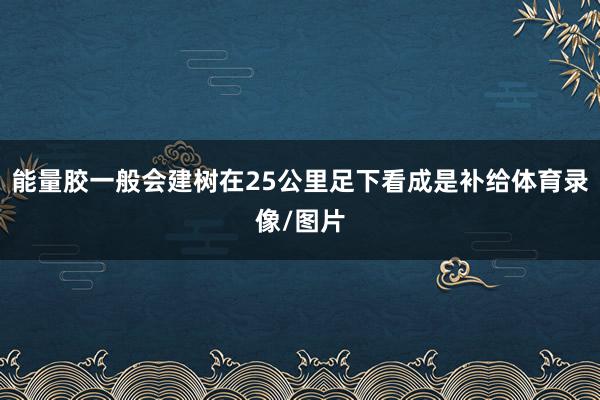 能量胶一般会建树在25公里足下看成是补给体育录像/图片