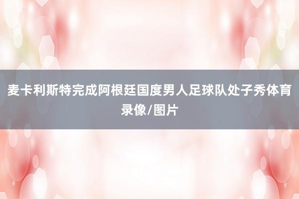 麦卡利斯特完成阿根廷国度男人足球队处子秀体育录像/图片