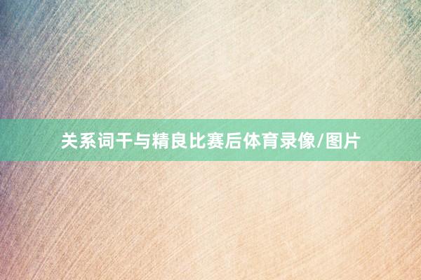 关系词干与精良比赛后体育录像/图片
