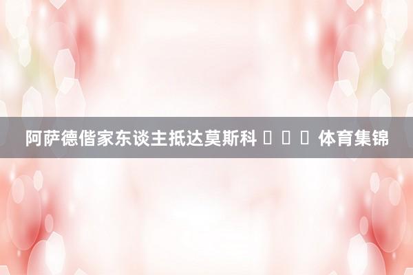 阿萨德偕家东谈主抵达莫斯科 ​​​体育集锦