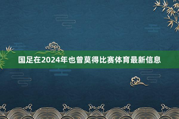 国足在2024年也曾莫得比赛体育最新信息
