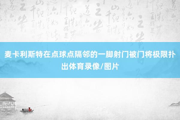 麦卡利斯特在点球点隔邻的一脚射门被门将极限扑出体育录像/图片