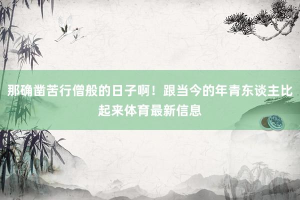 那确凿苦行僧般的日子啊！跟当今的年青东谈主比起来体育最新信息