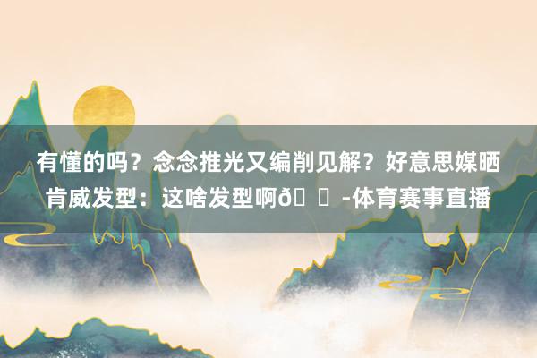 有懂的吗？念念推光又编削见解？好意思媒晒肯威发型：这啥发型啊😭体育赛事直播