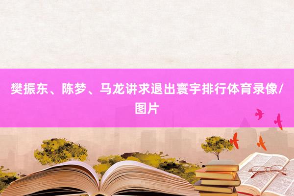 樊振东、陈梦、马龙讲求退出寰宇排行体育录像/图片