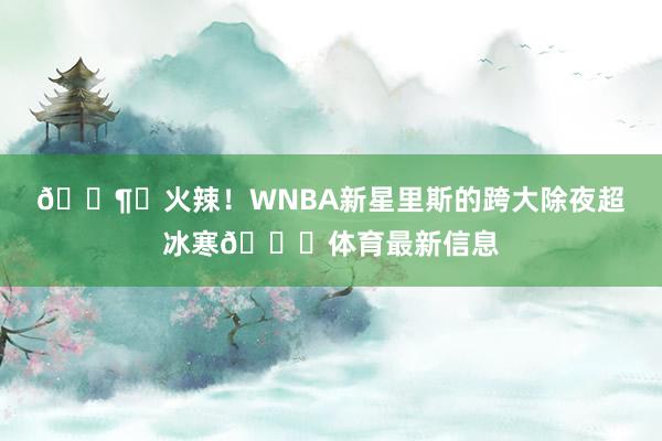🌶️火辣！WNBA新星里斯的跨大除夜超冰寒🙈体育最新信息