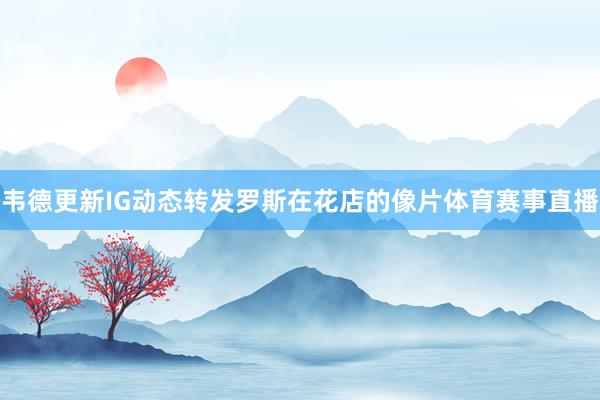 韦德更新IG动态转发罗斯在花店的像片体育赛事直播