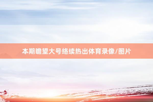 本期瞻望大号络续热出体育录像/图片