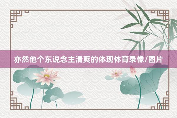 亦然他个东说念主清爽的体现体育录像/图片