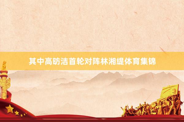 其中高昉洁首轮对阵林湘缇体育集锦