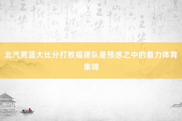 北汽男篮大比分打败福建队是预感之中的着力体育集锦