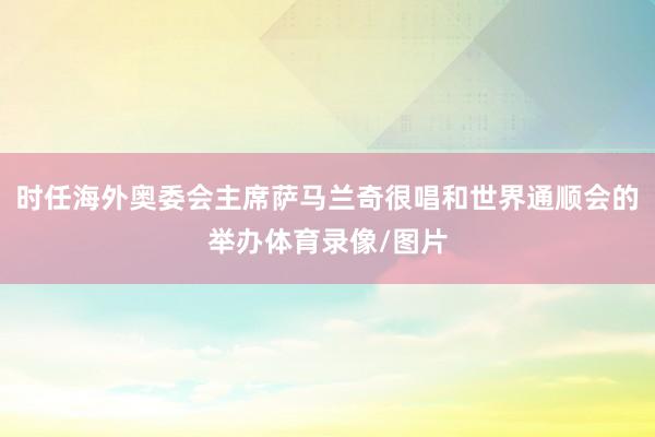 时任海外奥委会主席萨马兰奇很唱和世界通顺会的举办体育录像/图片