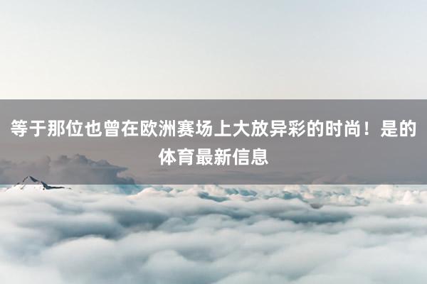 等于那位也曾在欧洲赛场上大放异彩的时尚！是的体育最新信息