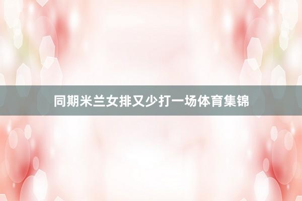 同期米兰女排又少打一场体育集锦