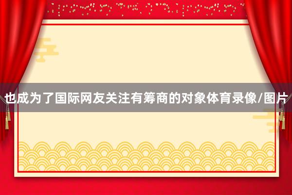 也成为了国际网友关注有筹商的对象体育录像/图片
