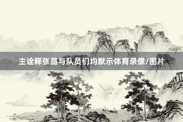 主诠释张晶与队员们均默示体育录像/图片
