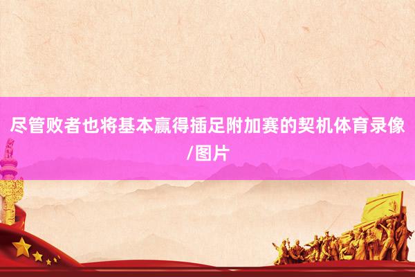 尽管败者也将基本赢得插足附加赛的契机体育录像/图片