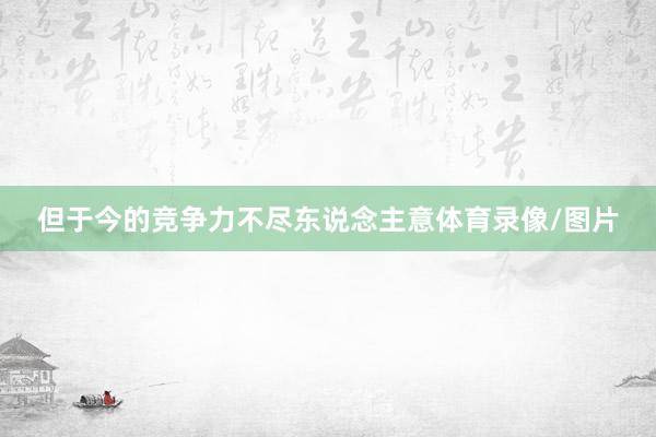 但于今的竞争力不尽东说念主意体育录像/图片