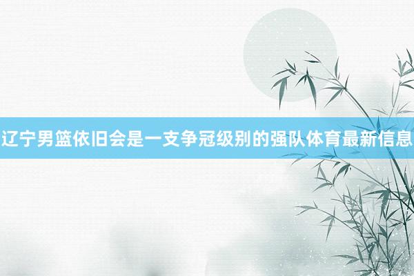 辽宁男篮依旧会是一支争冠级别的强队体育最新信息