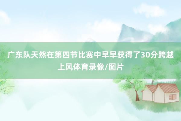 广东队天然在第四节比赛中早早获得了30分跨越上风体育录像/图片