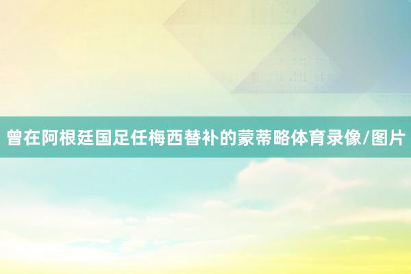 曾在阿根廷国足任梅西替补的蒙蒂略体育录像/图片