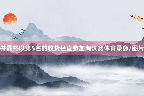并最终以第5名的收货径直参加淘汰赛体育录像/图片