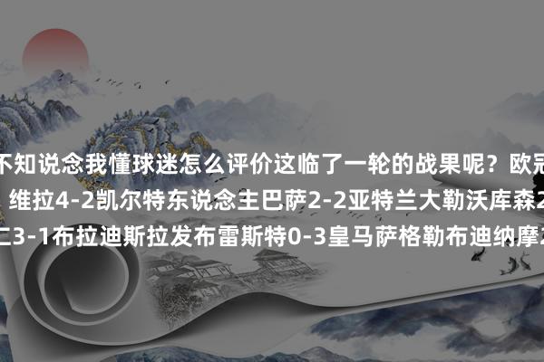 不知说念我懂球迷怎么评价这临了一轮的战果呢?欧冠联赛阶段第18轮效果:维拉4-2凯尔特东说念主巴萨2-2亚特兰大勒沃库森2-0布拉格斯巴达拜仁3-1布拉迪斯拉发布雷斯特0-3皇马萨格勒布迪纳摩2-1米兰多特3-1顿涅茨克矿工赫罗纳1-2阿森纳国米3-0摩纳哥尤文0-2本菲卡里尔6-1费耶诺德曼城3-1布鲁日埃因霍温3-2利物浦萨尔茨堡红牛1-4马竞葡萄牙体育1-1博洛尼亚格拉茨风暴1-0莱比锡斯图加特1-4巴黎伯尔尼年青东说念主0-1贝尔格莱德红星体育录像/图片