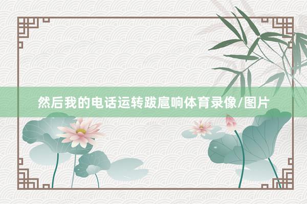 然后我的电话运转跋扈响体育录像/图片
