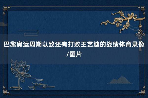 巴黎奥运周期以致还有打败王艺迪的战绩体育录像/图片