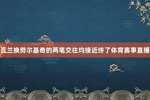 瓦兰换努尔基奇的两笔交往均接近终了体育赛事直播