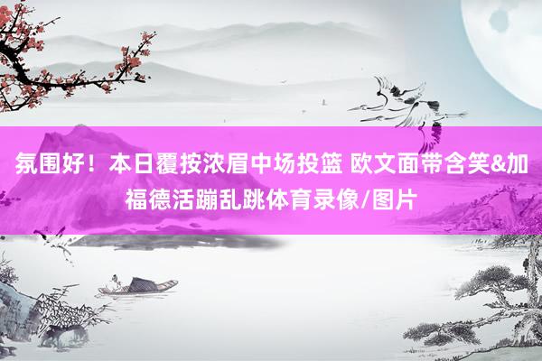 氛围好！本日覆按浓眉中场投篮 欧文面带含笑&加福德活蹦乱跳体育录像/图片