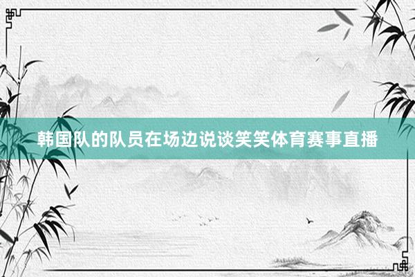 韩国队的队员在场边说谈笑笑体育赛事直播