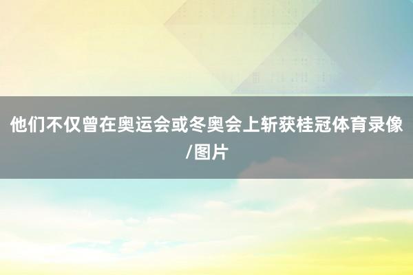 他们不仅曾在奥运会或冬奥会上斩获桂冠体育录像/图片