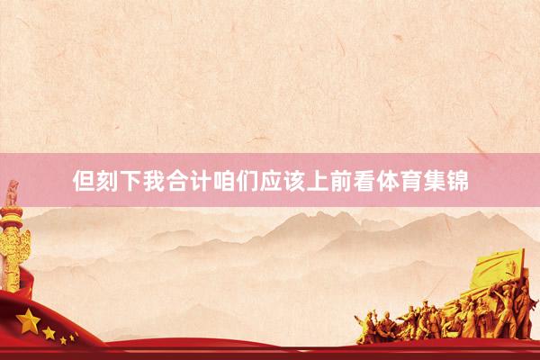 但刻下我合计咱们应该上前看体育集锦