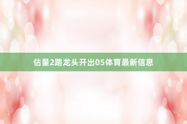 估量2路龙头开出05体育最新信息