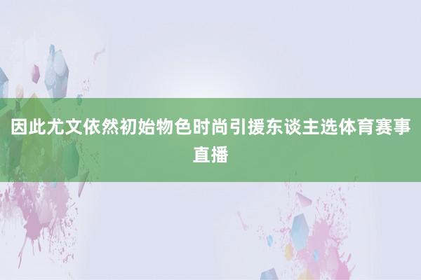 因此尤文依然初始物色时尚引援东谈主选体育赛事直播