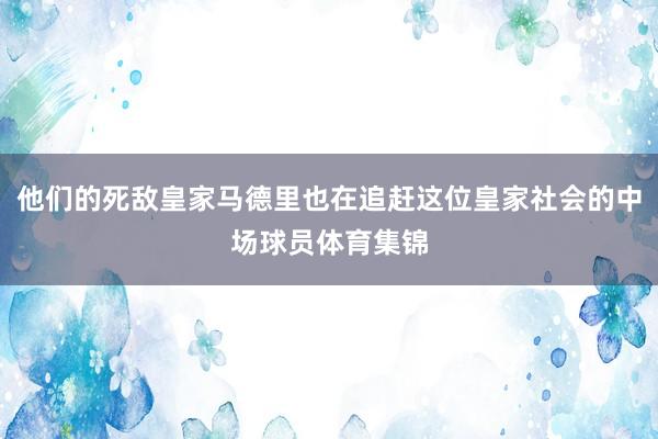 他们的死敌皇家马德里也在追赶这位皇家社会的中场球员体育集锦