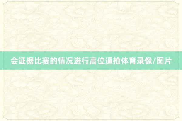 会证据比赛的情况进行高位逼抢体育录像/图片