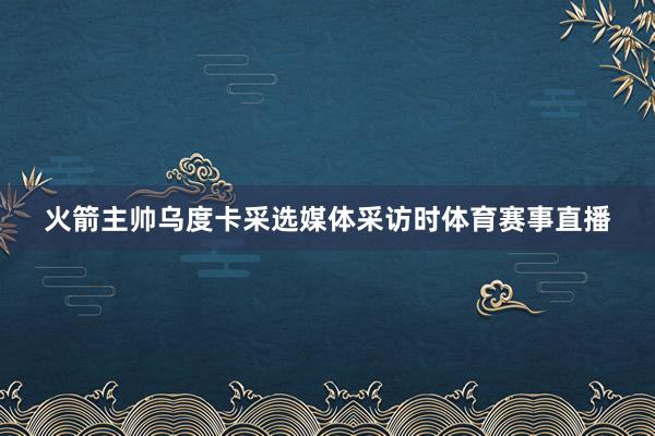 火箭主帅乌度卡采选媒体采访时体育赛事直播
