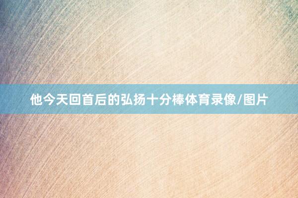 他今天回首后的弘扬十分棒体育录像/图片