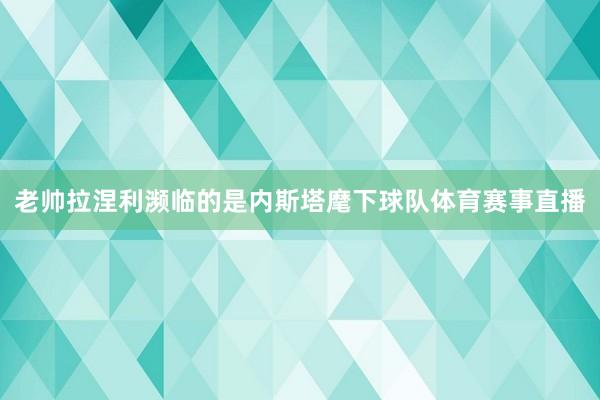 老帅拉涅利濒临的是内斯塔麾下球队体育赛事直播