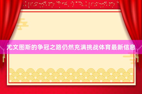 尤文图斯的争冠之路仍然充满挑战体育最新信息