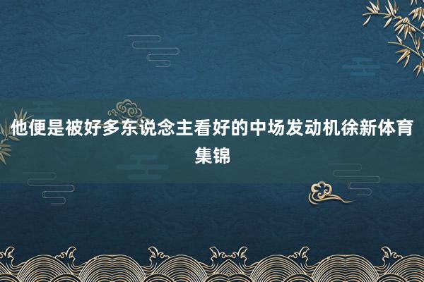 他便是被好多东说念主看好的中场发动机徐新体育集锦