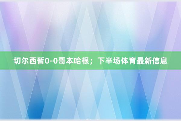 切尔西暂0-0哥本哈根；下半场体育最新信息