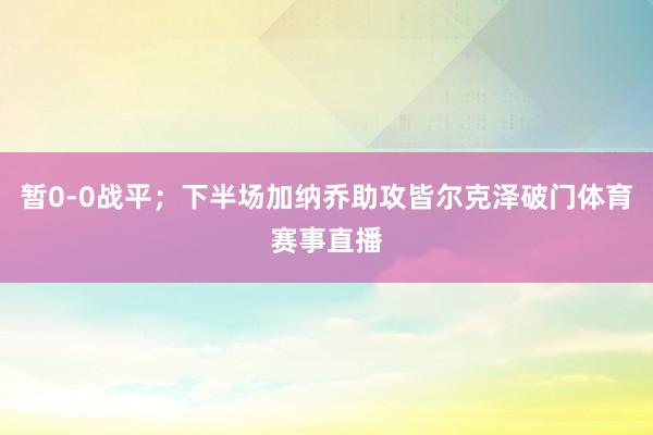 暂0-0战平;下半场加纳乔助攻皆尔克泽破门体育赛事直播