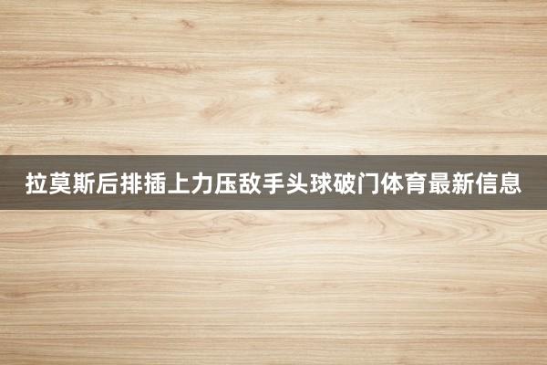 拉莫斯后排插上力压敌手头球破门体育最新信息
