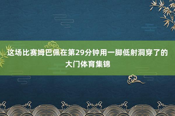 这场比赛姆巴佩在第29分钟用一脚低射洞穿了的大门体育集锦