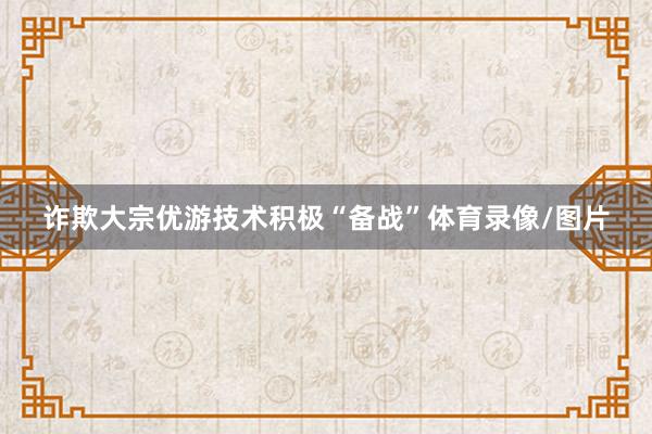 诈欺大宗优游技术积极“备战”体育录像/图片