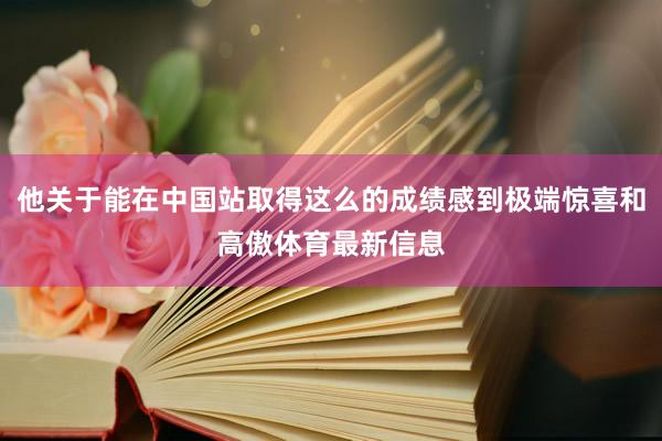 他关于能在中国站取得这么的成绩感到极端惊喜和高傲体育最新信息