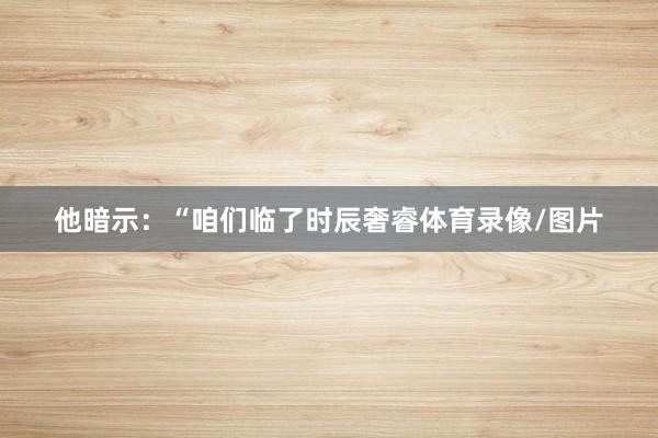他暗示：“咱们临了时辰奢睿体育录像/图片